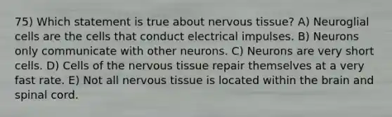 75) Which statement is true about <a href='https://www.questionai.com/knowledge/kqA5Ws88nP-nervous-tissue' class='anchor-knowledge'>nervous tissue</a>? A) Neuroglial cells are the cells that conduct electrical impulses. B) Neurons only communicate with other neurons. C) Neurons are very short cells. D) Cells of the nervous tissue repair themselves at a very fast rate. E) Not all nervous tissue is located within <a href='https://www.questionai.com/knowledge/kLMtJeqKp6-the-brain' class='anchor-knowledge'>the brain</a> and spinal cord.