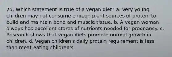 75. Which statement is true of a vegan diet? a. Very young children may not consume enough plant sources of protein to build and maintain bone and muscle tissue. b. A vegan woman always has excellent stores of nutrients needed for pregnancy. c. Research shows that vegan diets promote normal growth in children. d. Vegan children's daily protein requirement is less than meat-eating children's.