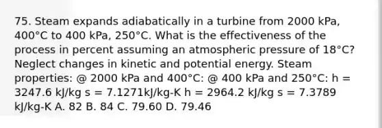 75. Steam expands adiabatically in a turbine from 2000 kPa, 400°C to 400 kPa, 250°C. What is the effectiveness of the process in percent assuming an atmospheric pressure of 18°C? Neglect changes in kinetic and potential energy. Steam properties: @ 2000 kPa and 400°C: @ 400 kPa and 250°C: h = 3247.6 kJ/kg s = 7.1271kJ/kg-K h = 2964.2 kJ/kg s = 7.3789 kJ/kg-K A. 82 B. 84 C. 79.60 D. 79.46