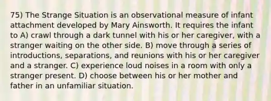 75) The Strange Situation is an observational measure of infant attachment developed by Mary Ainsworth. It requires the infant to A) crawl through a dark tunnel with his or her caregiver, with a stranger waiting on the other side. B) move through a series of introductions, separations, and reunions with his or her caregiver and a stranger. C) experience loud noises in a room with only a stranger present. D) choose between his or her mother and father in an unfamiliar situation.