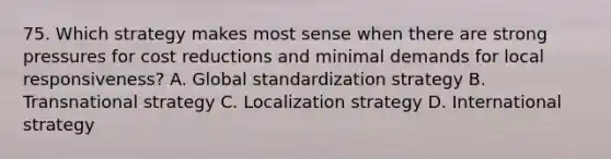 75. Which strategy makes most sense when there are strong pressures for cost reductions and minimal demands for local responsiveness? A. Global standardization strategy B. Transnational strategy C. Localization strategy D. International strategy