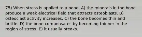 75) When stress is applied to a bone, A) the minerals in the bone produce a weak electrical field that attracts osteoblasts. B) osteoclast activity increases. C) the bone becomes thin and brittle. D) the bone compensates by becoming thinner in the region of stress. E) it usually breaks.