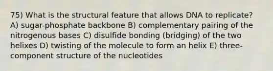 75) What is the structural feature that allows DNA to replicate? A) sugar-phosphate backbone B) complementary pairing of the nitrogenous bases C) disulfide bonding (bridging) of the two helixes D) twisting of the molecule to form an helix E) three-component structure of the nucleotides