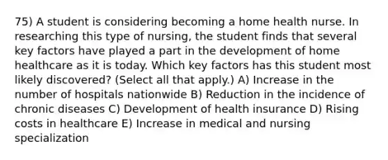 75) A student is considering becoming a home health nurse. In researching this type of nursing, the student finds that several key factors have played a part in the development of home healthcare as it is today. Which key factors has this student most likely discovered? (Select all that apply.) A) Increase in the number of hospitals nationwide B) Reduction in the incidence of chronic diseases C) Development of health insurance D) Rising costs in healthcare E) Increase in medical and nursing specialization