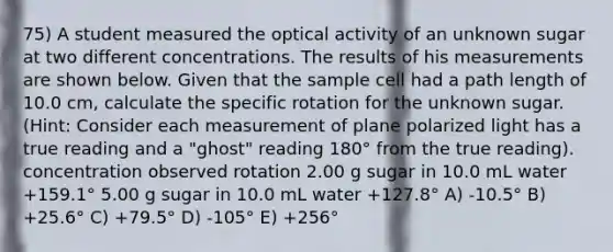 75) A student measured the optical activity of an unknown sugar at two different concentrations. The results of his measurements are shown below. Given that the sample cell had a path length of 10.0 cm, calculate the specific rotation for the unknown sugar. (Hint: Consider each measurement of plane polarized light has a true reading and a "ghost" reading 180° from the true reading). concentration observed rotation 2.00 g sugar in 10.0 mL water +159.1° 5.00 g sugar in 10.0 mL water +127.8° A) -10.5° B) +25.6° C) +79.5° D) -105° E) +256°