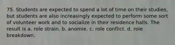 75. Students are expected to spend a lot of time on their studies, but students are also increasingly expected to perform some sort of volunteer work and to socialize in their residence halls. The result is a. role strain. b. anomie. c. role conflict. d. role breakdown.