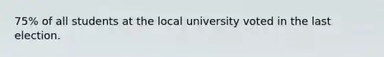 75% of all students at the local university voted in the last election.