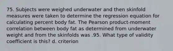 75. Subjects were weighed underwater and then skinfold measures were taken to determine the regression equation for calculating percent body fat. The Pearson product-moment correlation between body fat as determined from underwater weight and from the skinfolds was .95. What type of validity coefficient is this? d. criterion