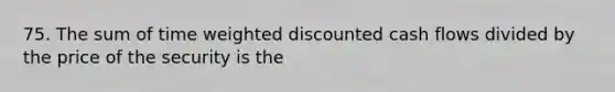 75. The sum of time weighted discounted cash flows divided by the price of the security is the