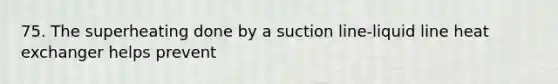 75. The superheating done by a suction line-liquid line heat exchanger helps prevent