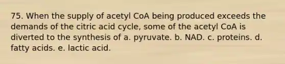 75. When the supply of acetyl CoA being produced exceeds the demands of the citric acid cycle, some of the acetyl CoA is diverted to the synthesis of a. pyruvate. b. NAD. c. proteins. d. fatty acids. e. lactic acid.