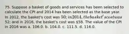 75. Suppose a basket of goods and services has been selected to calculate the CPI and 2014 has been selected as the base year. In 2012, the basket's cost was 50; in 2014, the basket's cost was52; and in 2016, the basket's cost was 58. The value of the CPI in 2016 was a. 106.0. b. 104.0. c. 111.5. d. 116.0.