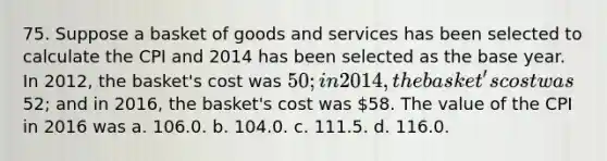 75. Suppose a basket of goods and services has been selected to calculate the CPI and 2014 has been selected as the base year. In 2012, the basket's cost was 50; in 2014, the basket's cost was52; and in 2016, the basket's cost was 58. The value of the CPI in 2016 was a. 106.0. b. 104.0. c. 111.5. d. 116.0.