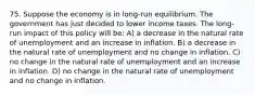 75. Suppose the economy is in long-run equilibrium. The government has just decided to lower income taxes. The long-run impact of this policy will be: A) a decrease in the natural rate of unemployment and an increase in inflation. B) a decrease in the natural rate of unemployment and no change in inflation. C) no change in the natural rate of unemployment and an increase in inflation. D) no change in the natural rate of unemployment and no change in inflation.