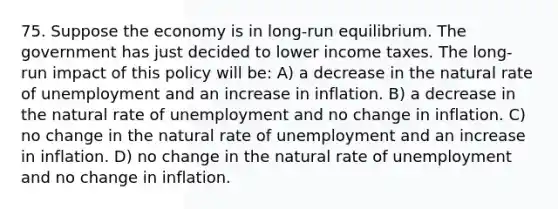 75. Suppose the economy is in long-run equilibrium. The government has just decided to lower income taxes. The long-run impact of this policy will be: A) a decrease in the natural rate of unemployment and an increase in inflation. B) a decrease in the natural rate of unemployment and no change in inflation. C) no change in the natural rate of unemployment and an increase in inflation. D) no change in the natural rate of unemployment and no change in inflation.