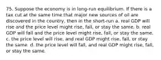 75. Suppose the economy is in long-run equilibrium. If there is a tax cut at the same time that major new sources of oil are discovered in the country, then in the short-run a. real GDP will rise and the price level might rise, fall, or stay the same. b. real GDP will fall and the price level might rise, fall, or stay the same. c. the price level will rise, and real GDP might rise, fall, or stay the same. d. the price level will fall, and real GDP might rise, fall, or stay the same.