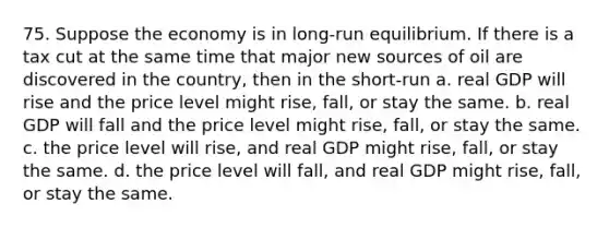 75. Suppose the economy is in long-run equilibrium. If there is a tax cut at the same time that major new sources of oil are discovered in the country, then in the short-run a. real GDP will rise and the price level might rise, fall, or stay the same. b. real GDP will fall and the price level might rise, fall, or stay the same. c. the price level will rise, and real GDP might rise, fall, or stay the same. d. the price level will fall, and real GDP might rise, fall, or stay the same.