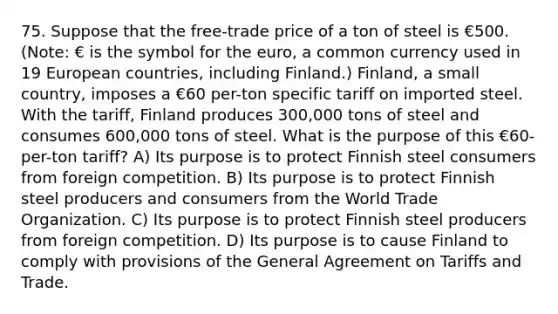 75. Suppose that the free-trade price of a ton of steel is €500. (Note: € is the symbol for the euro, a common currency used in 19 European countries, including Finland.) Finland, a small country, imposes a €60 per-ton specific tariff on imported steel. With the tariff, Finland produces 300,000 tons of steel and consumes 600,000 tons of steel. What is the purpose of this €60-per-ton tariff? A) Its purpose is to protect Finnish steel consumers from foreign competition. B) Its purpose is to protect Finnish steel producers and consumers from the World Trade Organization. C) Its purpose is to protect Finnish steel producers from foreign competition. D) Its purpose is to cause Finland to comply with provisions of the General Agreement on Tariffs and Trade.