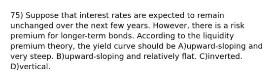 75) Suppose that interest rates are expected to remain unchanged over the next few years. However, there is a risk premium for longer-term bonds. According to the liquidity premium theory, the yield curve should be A)upward-sloping and very steep. B)upward-sloping and relatively flat. C)inverted. D)vertical.