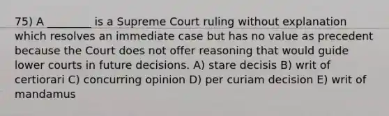 75) A ________ is a Supreme Court ruling without explanation which resolves an immediate case but has no value as precedent because the Court does not offer reasoning that would guide lower courts in future decisions. A) stare decisis B) writ of certiorari C) concurring opinion D) per curiam decision E) writ of mandamus