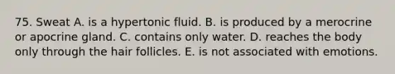 75. Sweat A. is a hypertonic fluid. B. is produced by a merocrine or apocrine gland. C. contains only water. D. reaches the body only through the hair follicles. E. is not associated with emotions.