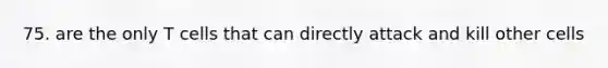 75. are the only T cells that can directly attack and kill other cells