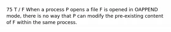 75 T / F When a process P opens a file F is opened in OAPPEND mode, there is no way that P can modify the pre-existing content of F within the same process.