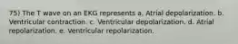 75) The T wave on an EKG represents a. Atrial depolarization. b. Ventricular contraction. c. Ventricular depolarization. d. Atrial repolarization. e. Ventricular repolarization.