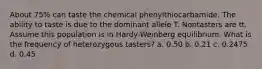 About 75% can taste the chemical phenylthiocarbamide. The ability to taste is due to the dominant allele T. Nontasters are tt. Assume this population is in Hardy-Weinberg equilibrium. What is the frequency of heterozygous tasters? a. 0.50 b. 0.21 c. 0.2475 d. 0.45