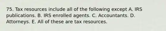 75. Tax resources include all of the following except A. IRS publications. B. IRS enrolled agents. C. Accountants. D. Attorneys. E. All of these are tax resources.