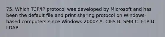 75. Which TCP/IP protocol was developed by Microsoft and has been the default file and print sharing protocol on Windows-based computers since Windows 2000? A. CIFS B. SMB C. FTP D. LDAP