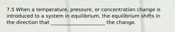 7.5 When a temperature, pressure, or concentration change is introduced to a system in equilibrium, the equilibrium shifts in the direction that ______________________ the change.