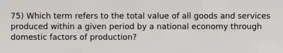 75) Which term refers to the total value of all goods and services produced within a given period by a national economy through domestic factors of production?