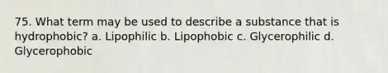 75. What term may be used to describe a substance that is hydrophobic? a. Lipophilic b. Lipophobic c. Glycerophilic d. Glycerophobic