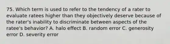 75. Which term is used to refer to the tendency of a rater to evaluate ratees higher than they objectively deserve because of the rater's inability to discriminate between aspects of the ratee's behavior? A. halo effect B. random error C. generosity error D. severity error