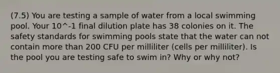 (7.5) You are testing a sample of water from a local swimming pool. Your 10^-1 final dilution plate has 38 colonies on it. The safety standards for swimming pools state that the water can not contain more than 200 CFU per milliliter (cells per milliliter). Is the pool you are testing safe to swim in? Why or why not?