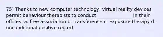 75) Thanks to new computer technology, virtual reality devices permit behaviour therapists to conduct _______________ in their offices. a. free association b. transference c. exposure therapy d. unconditional positive regard