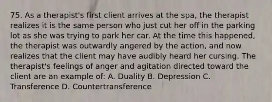 75. As a therapist's first client arrives at the spa, the therapist realizes it is the same person who just cut her off in the parking lot as she was trying to park her car. At the time this happened, the therapist was outwardly angered by the action, and now realizes that the client may have audibly heard her cursing. The therapist's feelings of anger and agitation directed toward the client are an example of: A. Duality B. Depression C. Transference D. Countertransference