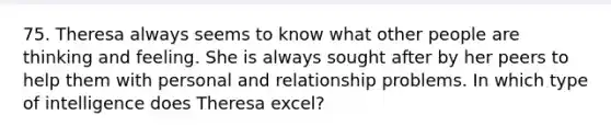 75. Theresa always seems to know what other people are thinking and feeling. She is always sought after by her peers to help them with personal and relationship problems. In which type of intelligence does Theresa excel?