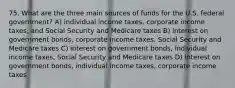 75. What are the three main sources of funds for the U.S. federal government? A) individual income taxes, corporate income taxes, and Social Security and Medicare taxes B) interest on government bonds, corporate income taxes, Social Security and Medicare taxes C) interest on government bonds, individual income taxes, Social Security and Medicare taxes D) interest on government bonds, individual income taxes, corporate income taxes