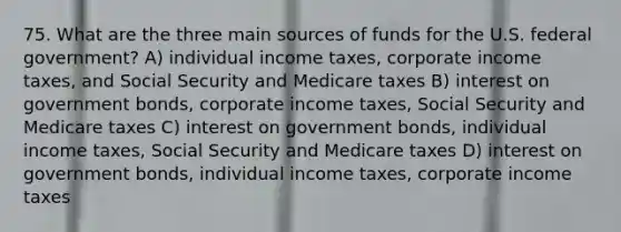 75. What are the three main sources of funds for the U.S. federal government? A) individual income taxes, corporate income taxes, and Social Security and Medicare taxes B) interest on government bonds, corporate income taxes, Social Security and Medicare taxes C) interest on government bonds, individual income taxes, Social Security and Medicare taxes D) interest on government bonds, individual income taxes, corporate income taxes