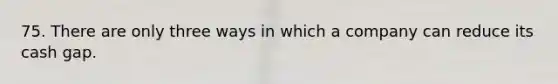 75. There are only three ways in which a company can reduce its cash gap.