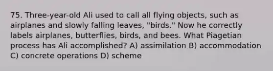 75. Three-year-old Ali used to call all flying objects, such as airplanes and slowly falling leaves, "birds." Now he correctly labels airplanes, butterflies, birds, and bees. What Piagetian process has Ali accomplished? A) assimilation B) accommodation C) concrete operations D) scheme