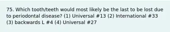 75. Which tooth/teeth would most likely be the last to be lost due to periodontal disease? (1) Universal #13 (2) International #33 (3) backwards L #4 (4) Universal #27