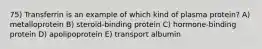 75) Transferrin is an example of which kind of plasma protein? A) metalloprotein B) steroid-binding protein C) hormone-binding protein D) apolipoprotein E) transport albumin