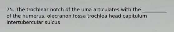 75. The trochlear notch of the ulna articulates with the __________ of the humerus. olecranon fossa trochlea head capitulum intertubercular sulcus