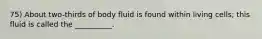 75) About two-thirds of body fluid is found within living cells; this fluid is called the __________.