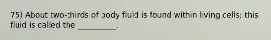 75) About two-thirds of body fluid is found within living cells; this fluid is called the __________.