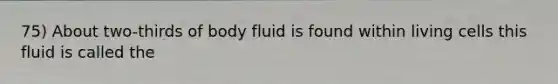 75) About two-thirds of body fluid is found within living cells this fluid is called the