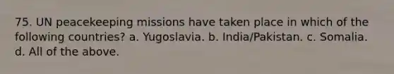 75. UN peacekeeping missions have taken place in which of the following countries? a. Yugoslavia. b. India/Pakistan. c. Somalia. d. All of the above.